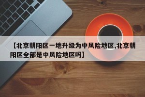 【北京朝阳区一地升级为中风险地区,北京朝阳区全部是中风险地区吗】