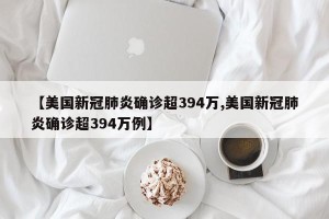 【美国新冠肺炎确诊超394万,美国新冠肺炎确诊超394万例】