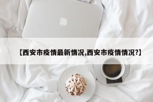 【西安市疫情最新情况,西安市疫情情况?】