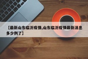 【最新山东临沂疫情,山东临沂疫情最新消息多少例了】