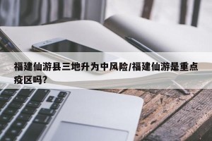 福建仙游县三地升为中风险/福建仙游是重点疫区吗?