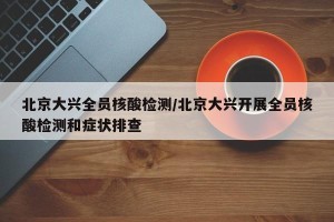 北京大兴全员核酸检测/北京大兴开展全员核酸检测和症状排查