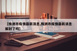 【株洲市疫情最新消息,株洲市疫情最新消息解封了吗】