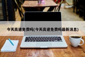 今天高速免费吗(今天高速免费吗最新消息)