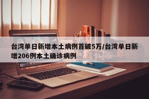 台湾单日新增本土病例首破5万/台湾单日新增206例本土确诊病例