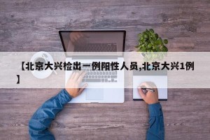 【北京大兴检出一例阳性人员,北京大兴1例】