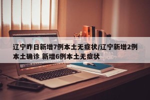 辽宁昨日新增7例本土无症状/辽宁新增2例本土确诊 新增6例本土无症状