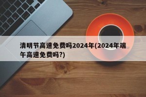 清明节高速免费吗2024年(2024年端午高速免费吗?)