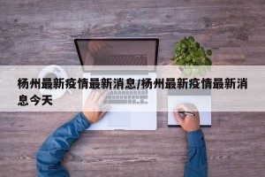 杨州最新疫情最新消息/杨州最新疫情最新消息今天