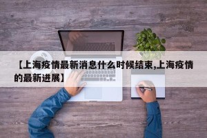 【上海疫情最新消息什么时候结束,上海疫情的最新进展】