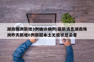 湖南株洲新增3例确诊病例/最新消息湖南株洲昨天新增6例新冠本土无症状感染者