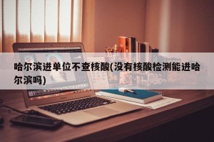 哈尔滨进单位不查核酸(没有核酸检测能进哈尔滨吗)