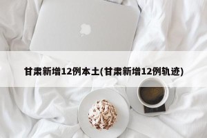甘肃新增12例本土(甘肃新增12例轨迹)