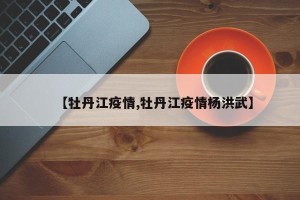 【牡丹江疫情,牡丹江疫情杨洪武】