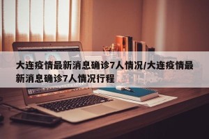 大连疫情最新消息确诊7人情况/大连疫情最新消息确诊7人情况行程