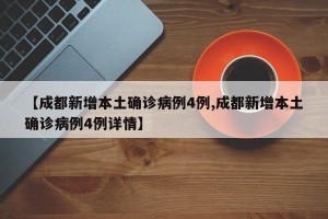 【成都新增本土确诊病例4例,成都新增本土确诊病例4例详情】