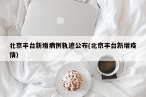 北京丰台新增病例轨迹公布(北京丰台新增疫情)