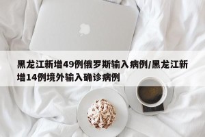 黑龙江新增49例俄罗斯输入病例/黑龙江新增14例境外输入确诊病例
