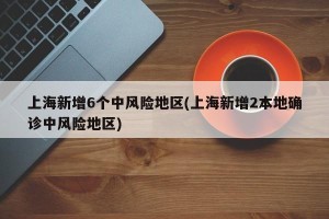 上海新增6个中风险地区(上海新增2本地确诊中风险地区)