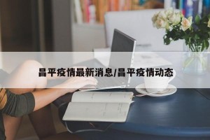 昌平疫情最新消息/昌平疫情动态