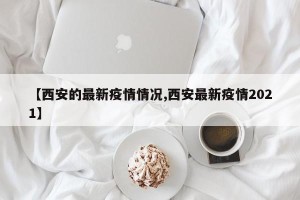 【西安的最新疫情情况,西安最新疫情2021】