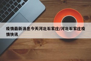 疫情最新消息今天河北石家庄/河北石家庄疫情快讯
