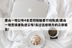 唐山一地公布4名密切接触者行动轨迹/唐山一地密接者轨迹公布!去过这些地方的立即报告!