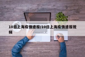 10日上海疫情速报/10日上海疫情速报视频