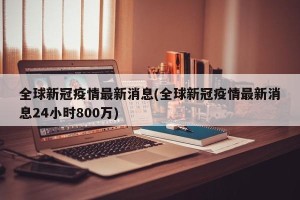 全球新冠疫情最新消息(全球新冠疫情最新消息24小时800万)