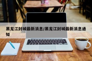 黑龙江封城最新消息/黑龙江封城最新消息通知