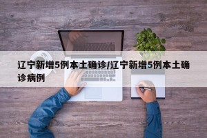 辽宁新增5例本土确诊/辽宁新增5例本土确诊病例