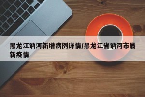 黑龙江讷河新增病例详情/黑龙江省讷河市最新疫情
