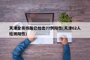 天津全员核酸已检出77例阳性(天津62人检测阳性)