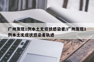 广州发现1例本土无症状感染者/广州发现1例本土无症状感染者轨迹
