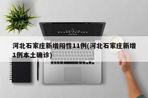 河北石家庄新增阳性11例(河北石家庄新增1例本土确诊)