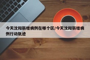 今天沈阳新增病例在哪个区/今天沈阳新增病例行动轨迹