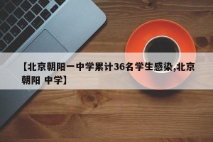 【北京朝阳一中学累计36名学生感染,北京 朝阳 中学】