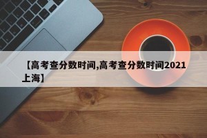 【高考查分数时间,高考查分数时间2021上海】