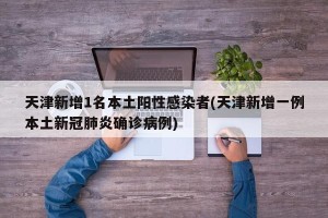 天津新增1名本土阳性感染者(天津新增一例本土新冠肺炎确诊病例)