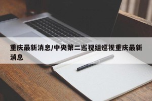 重庆最新消息/中央第二巡视组巡视重庆最新消息