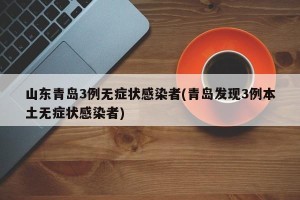山东青岛3例无症状感染者(青岛发现3例本土无症状感染者)