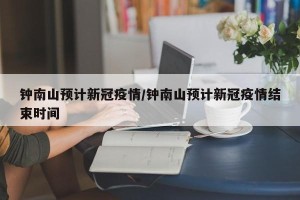 钟南山预计新冠疫情/钟南山预计新冠疫情结束时间