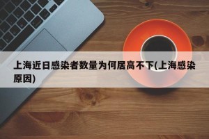 上海近日感染者数量为何居高不下(上海感染原因)