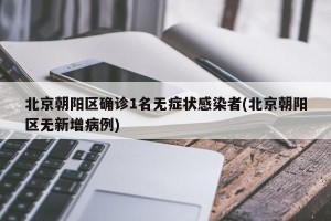 北京朝阳区确诊1名无症状感染者(北京朝阳区无新增病例)