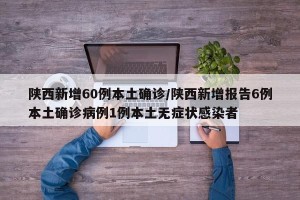 陕西新增60例本土确诊/陕西新增报告6例本土确诊病例1例本土无症状感染者