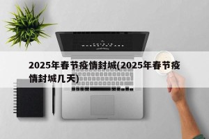 2025年春节疫情封城(2025年春节疫情封城几天)