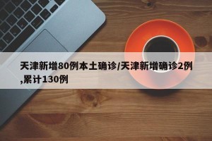 天津新增80例本土确诊/天津新增确诊2例,累计130例
