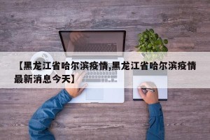 【黑龙江省哈尔滨疫情,黑龙江省哈尔滨疫情最新消息今天】