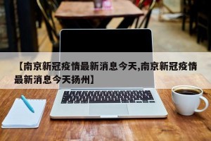 【南京新冠疫情最新消息今天,南京新冠疫情最新消息今天扬州】