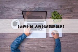 【大连封城,大连封城最新消息】